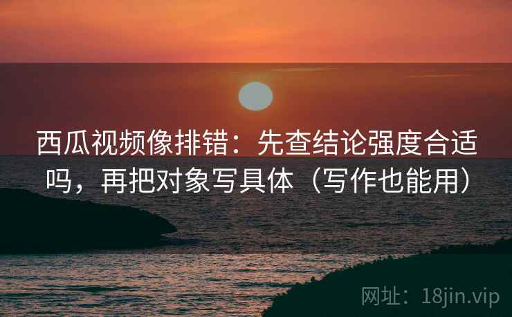 西瓜视频像排错：先查结论强度合适吗，再把对象写具体（写作也能用）