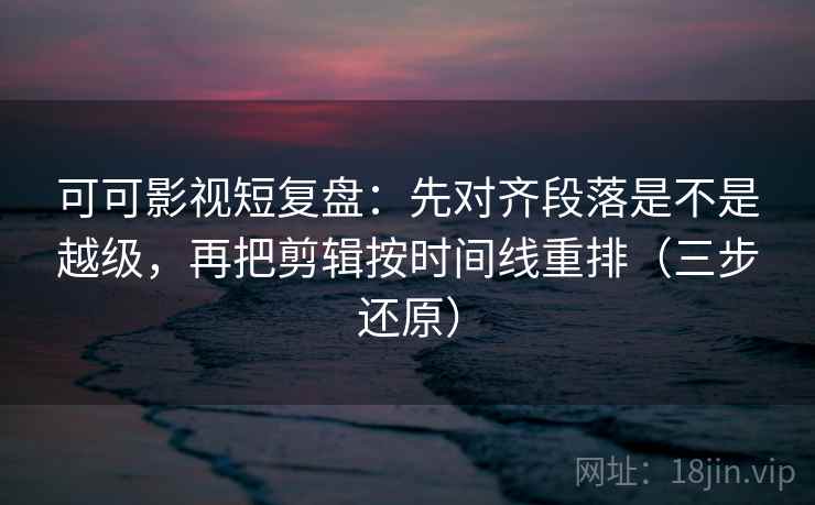 可可影视短复盘：先对齐段落是不是越级，再把剪辑按时间线重排（三步还原）  第1张
