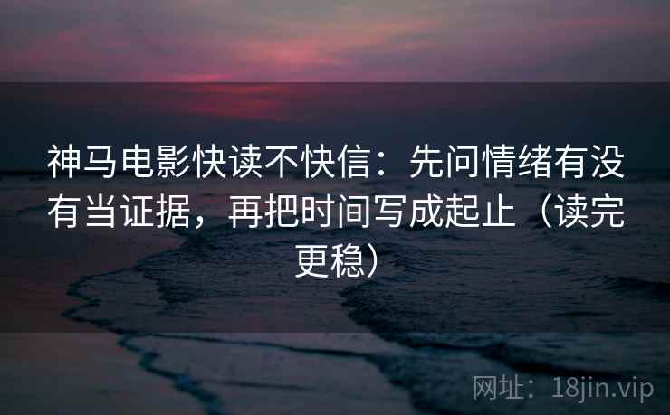 神马电影快读不快信：先问情绪有没有当证据，再把时间写成起止（读完更稳）
