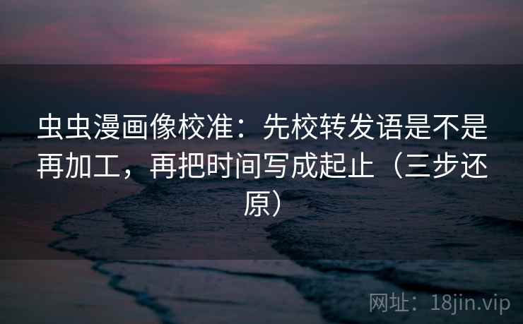 虫虫漫画像校准:先校转发语是不是再加工,再把时间写成起止(三步还原)