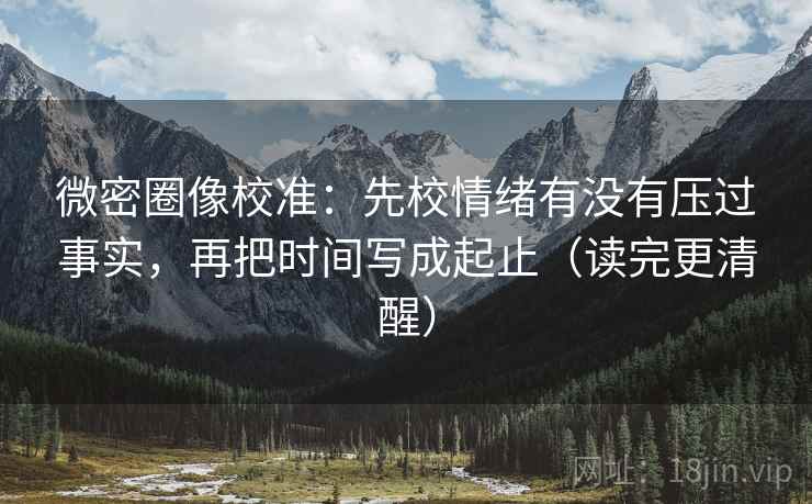 微密圈像校准:先校情绪有没有压过事实,再把时间写成起止(读完更清醒)
