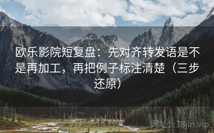 欧乐影院短复盘：先对齐转发语是不是再加工，再把例子标注清楚（三步还原）