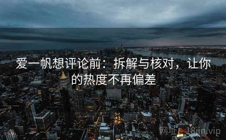 爱一帆想评论前:拆解与核对,让你的热度不再偏差