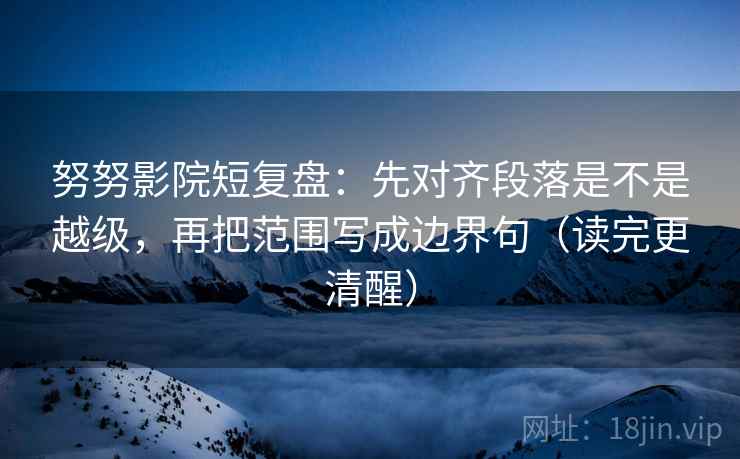 努努影院短复盘:先对齐段落是不是越级,再把范围写成边界句(读完更清醒)