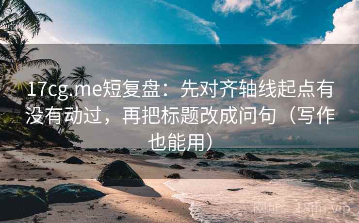17cg.me短复盘:先对齐轴线起点有没有动过,再把标题改成问句(写作也能用)
