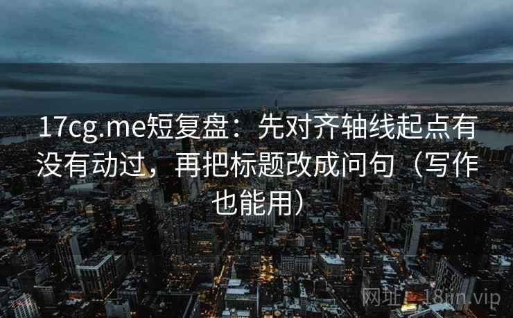 17cg.me短复盘:先对齐轴线起点有没有动过,再把标题改成问句(写作也能用)