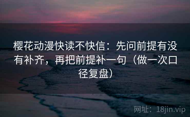 樱花动漫快读不快信:先问前提有没有补齐,再把前提补一句(做一次口径复盘)