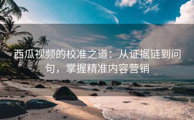 西瓜视频的校准之道:从证据链到问句,掌握精准内容营销