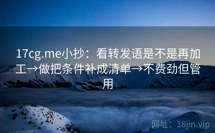 17cg.me小抄:看转发语是不是再加工→做把条件补成清单→不费劲但管用