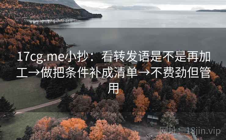 17cg.me小抄:看转发语是不是再加工→做把条件补成清单→不费劲但管用