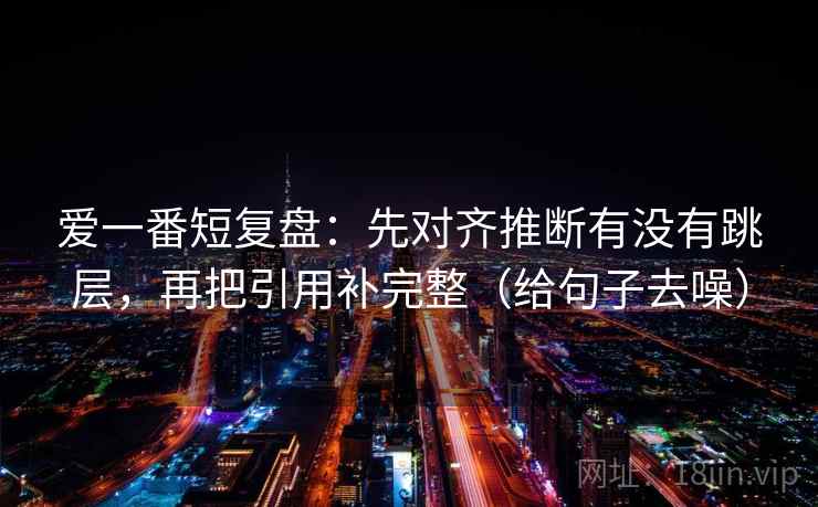 爱一番短复盘:先对齐推断有没有跳层,再把引用补完整(给句子去噪)