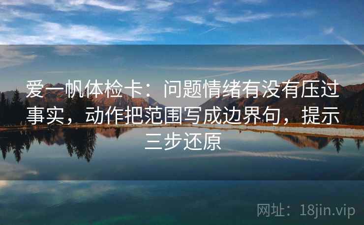 爱一帆体检卡:问题情绪有没有压过事实,动作把范围写成边界句,提示三步还原