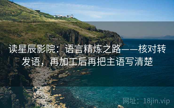 读星辰影院:语言精炼之路——核对转发语,再加工后再把主语写清楚
