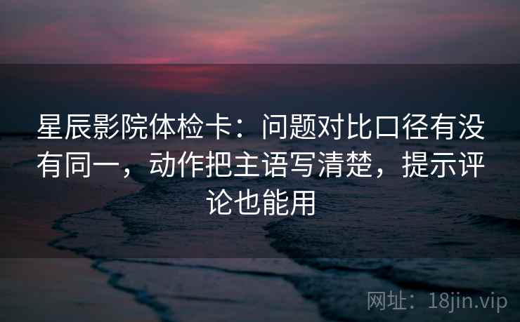 星辰影院体检卡:问题对比口径有没有同一,动作把主语写清楚,提示评论也能用