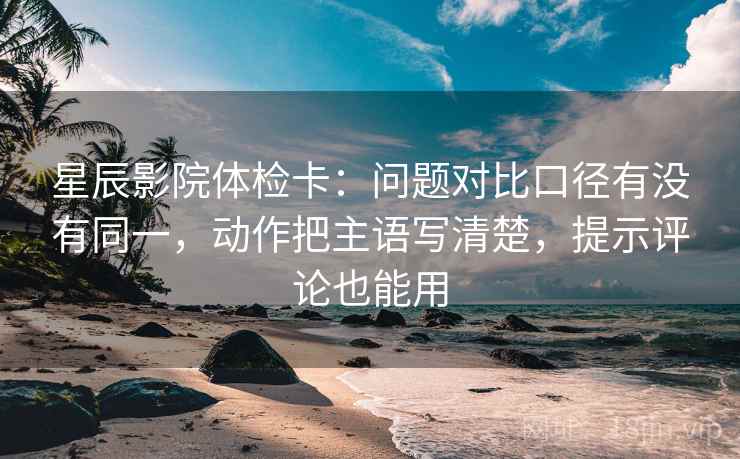 星辰影院体检卡:问题对比口径有没有同一,动作把主语写清楚,提示评论也能用