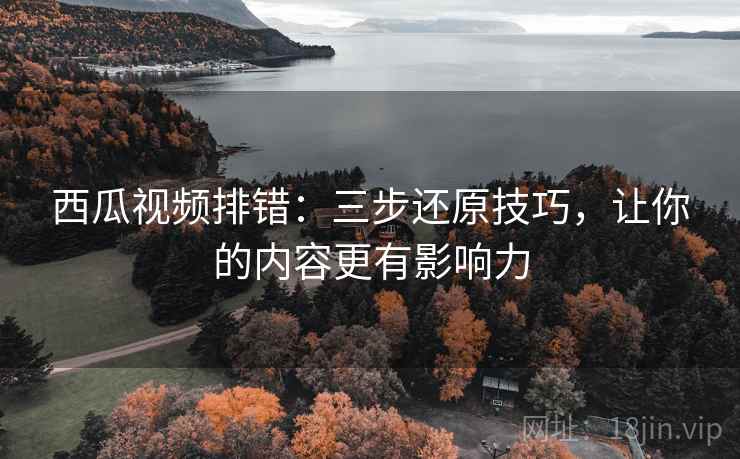 西瓜视频排错:三步还原技巧,让你的内容更有影响力