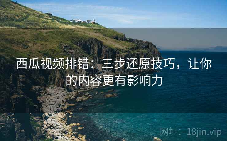 西瓜视频排错:三步还原技巧,让你的内容更有影响力