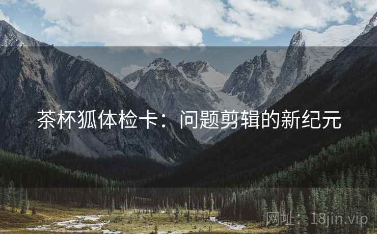 茶杯狐体检卡:问题剪辑的新纪元