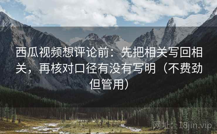西瓜视频想评论前:先把相关写回相关,再核对口径有没有写明(不费劲但管用)