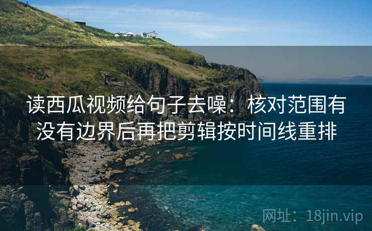 读西瓜视频给句子去噪:核对范围有没有边界后再把剪辑按时间线重排