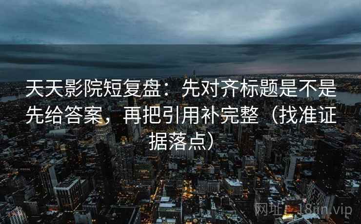天天影院短复盘：先对齐标题是不是先给答案，再把引用补完整（找准证据落点）