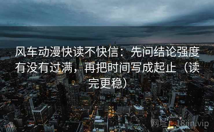 风车动漫快读不快信:先问结论强度有没有过满,再把时间写成起止(读完更稳)