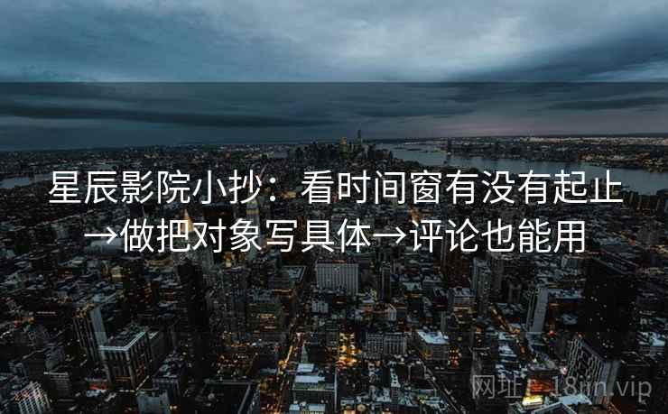 星辰影院小抄:看时间窗有没有起止→做把对象写具体→评论也能用