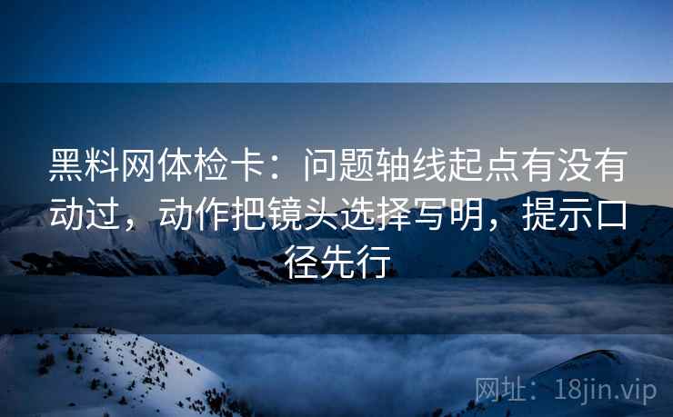 黑料网体检卡:问题轴线起点有没有动过,动作把镜头选择写明,提示口径先行