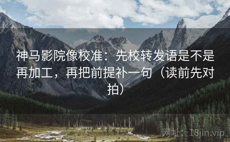 神马影院像校准:先校转发语是不是再加工,再把前提补一句(读前先对拍)