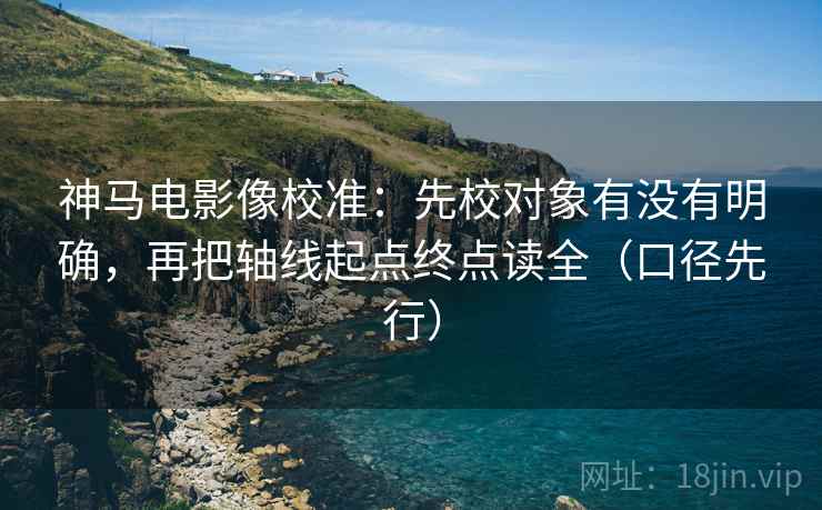 神马电影像校准:先校对象有没有明确,再把轴线起点终点读全(口径先行)